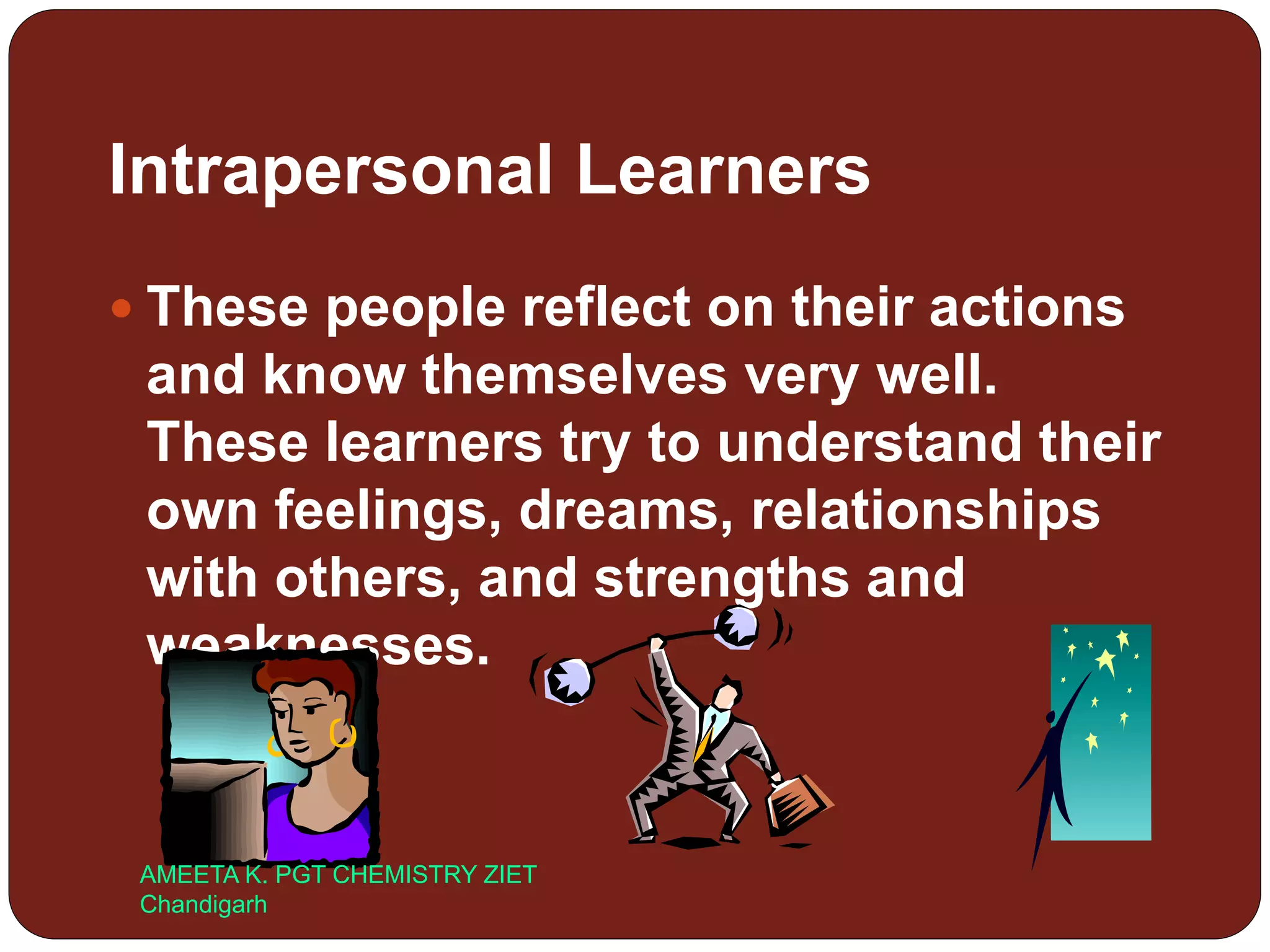 Intrapersonal Learners
 These people reflect on their actions
and know themselves very well.
These learners try to understand their
own feelings, dreams, relationships
with others, and strengths and
weaknesses.
AMEETA K. PGT CHEMISTRY ZIET
Chandigarh
 