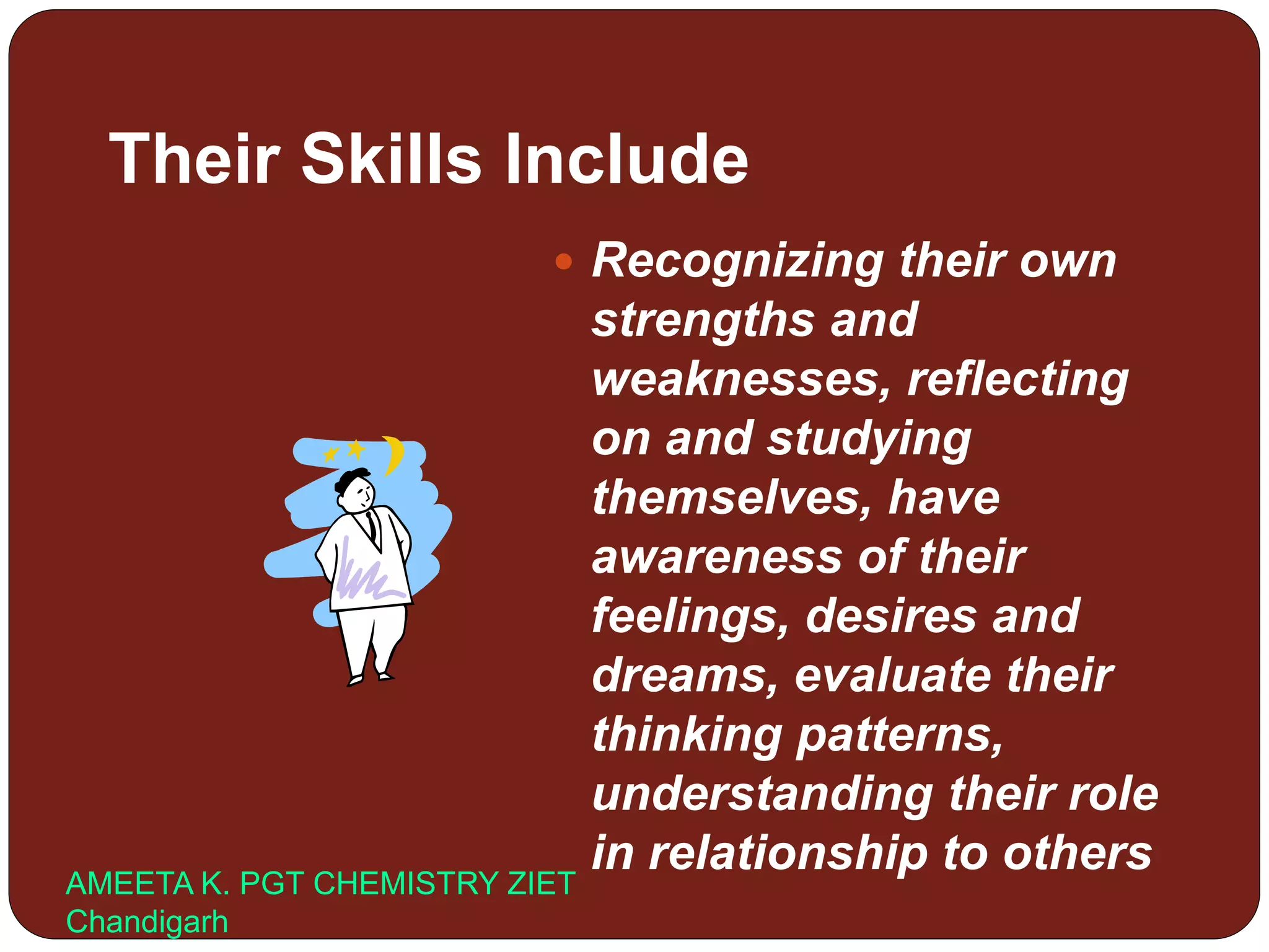 Their Skills Include
 Recognizing their own
strengths and
weaknesses, reflecting
on and studying
themselves, have
awareness of their
feelings, desires and
dreams, evaluate their
thinking patterns,
understanding their role
in relationship to others
AMEETA K. PGT CHEMISTRY ZIET
Chandigarh
 