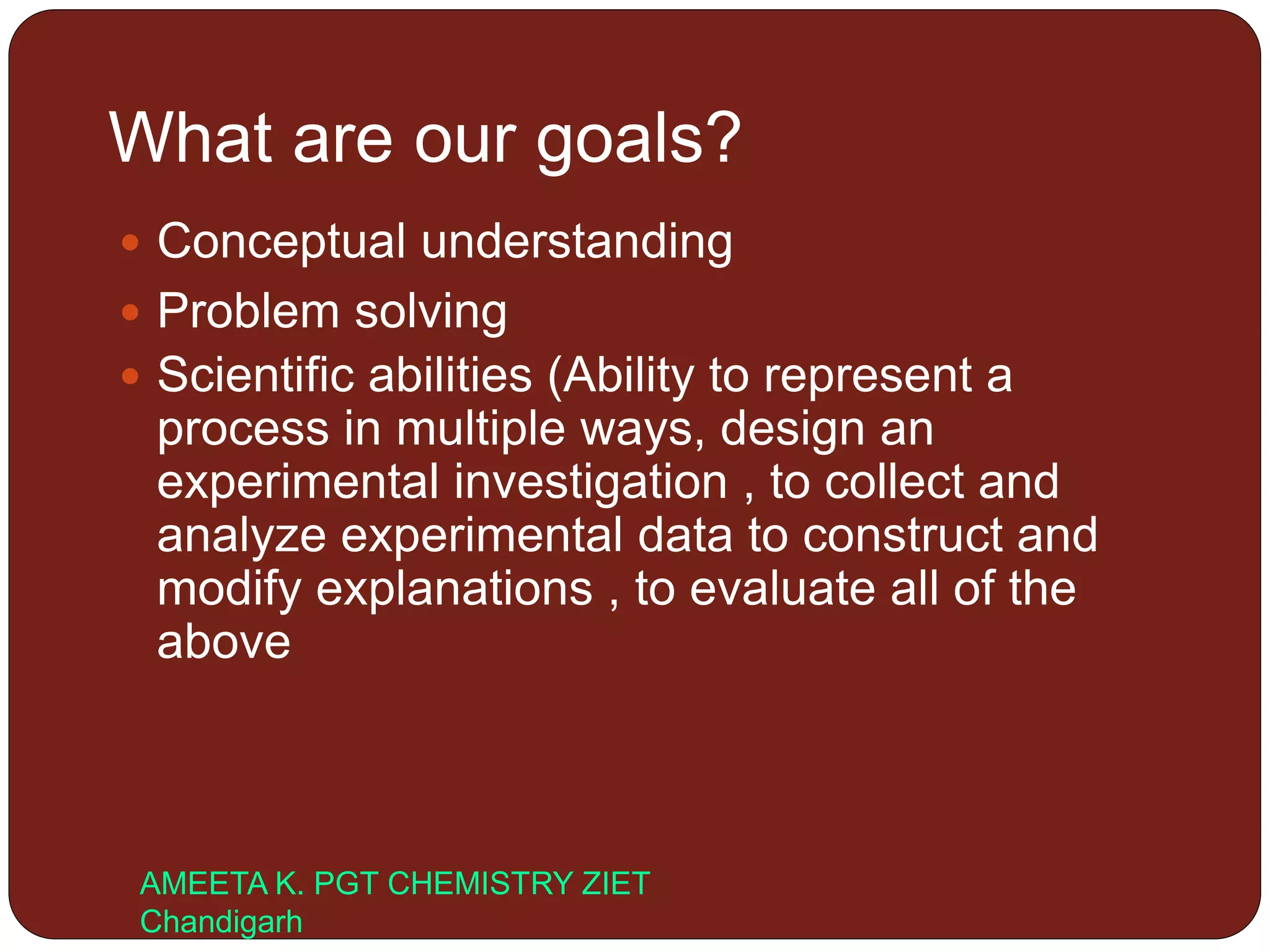 What are our goals?
 Conceptual understanding
 Problem solving
 Scientific abilities (Ability to represent a
process in multiple ways, design an
experimental investigation , to collect and
analyze experimental data to construct and
modify explanations , to evaluate all of the
above
AMEETA K. PGT CHEMISTRY ZIET
Chandigarh
 