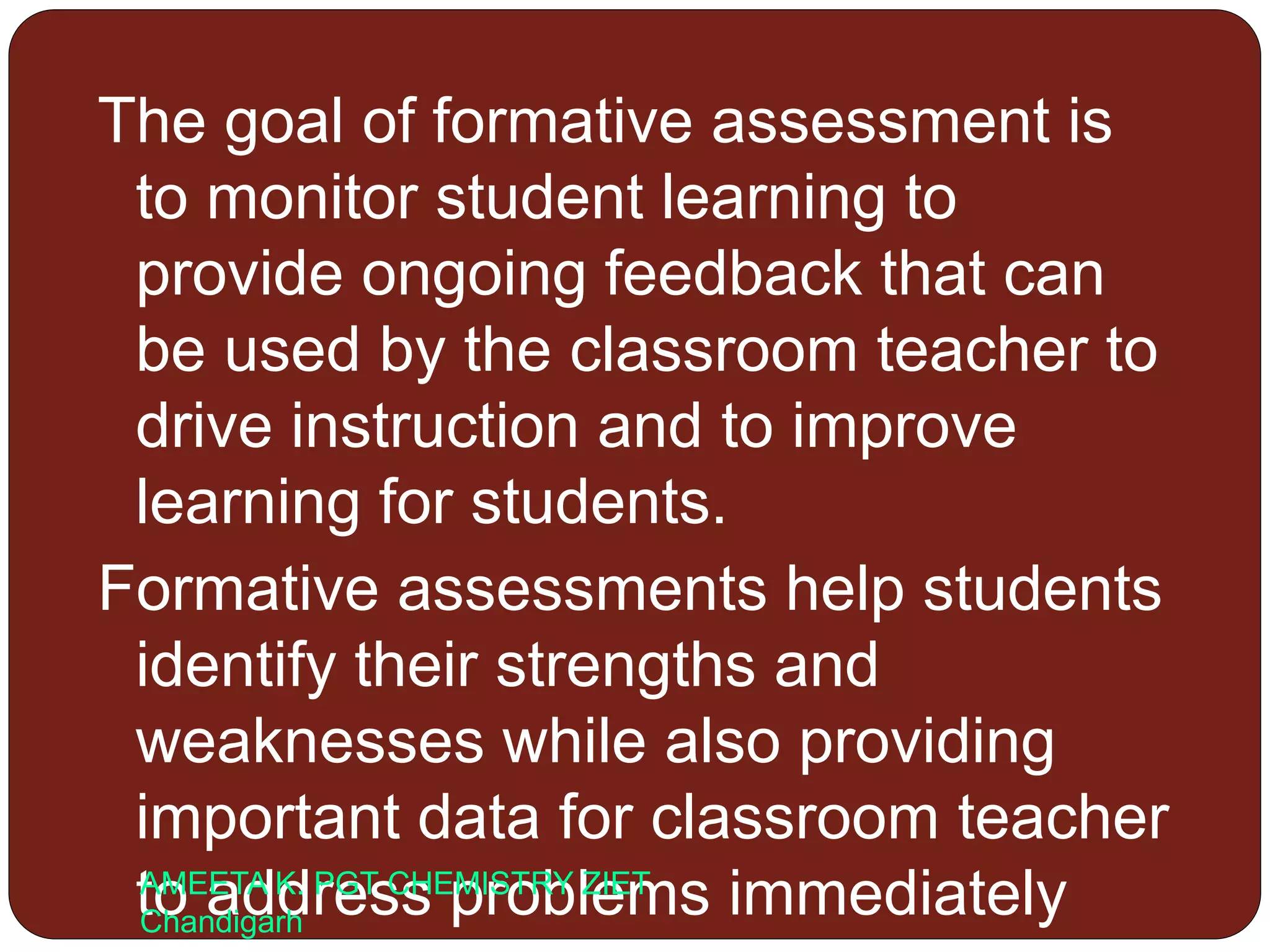 The goal of formative assessment is
to monitor student learning to
provide ongoing feedback that can
be used by the classroom teacher to
drive instruction and to improve
learning for students.
Formative assessments help students
identify their strengths and
weaknesses while also providing
important data for classroom teacher
to address problems immediatelyAMEETA K. PGT CHEMISTRY ZIET
Chandigarh
 