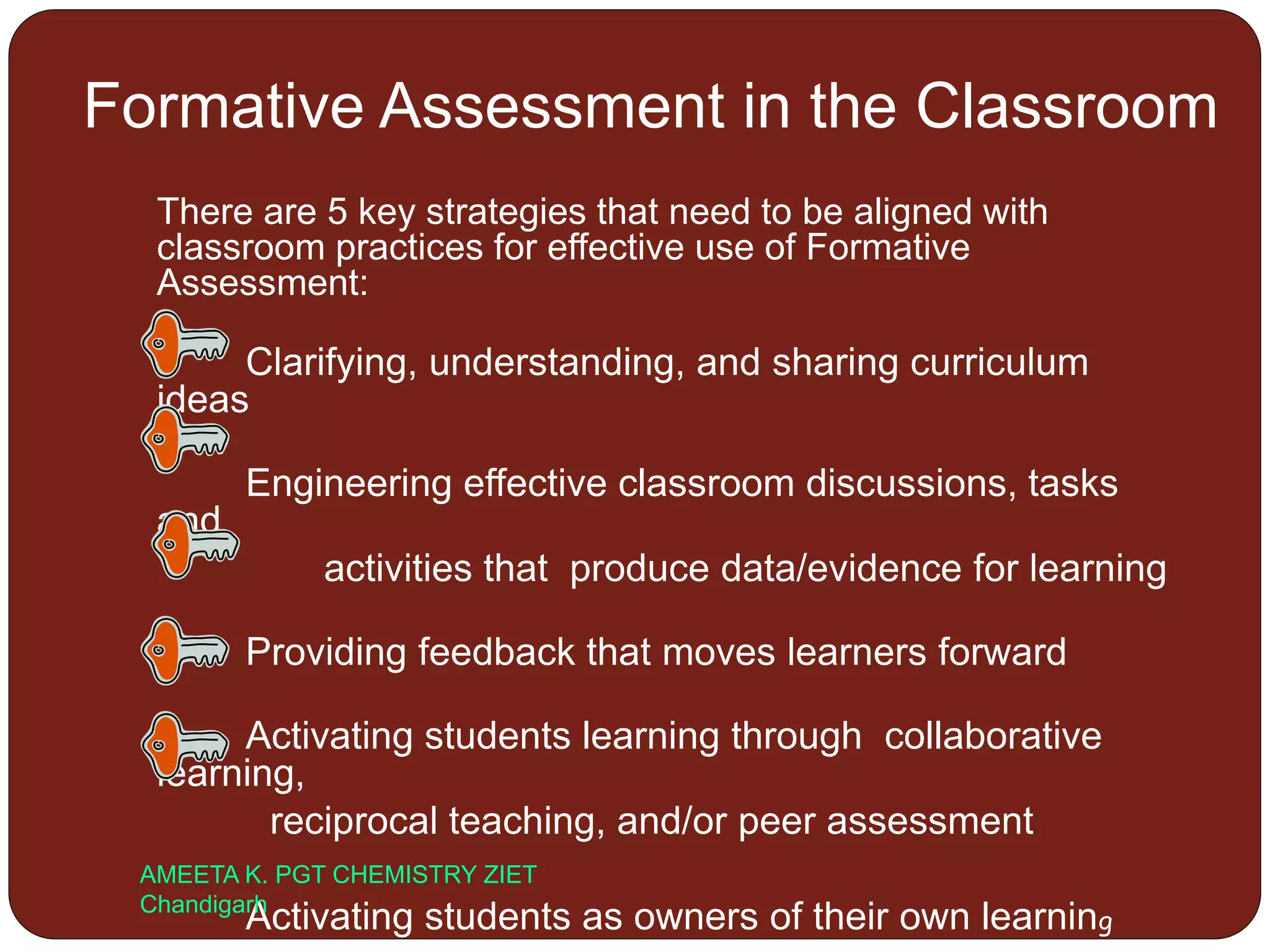 Formative Assessment in the Classroom
There are 5 key strategies that need to be aligned with
classroom practices for effective use of Formative
Assessment:
Clarifying, understanding, and sharing curriculum
ideas
Engineering effective classroom discussions, tasks
and
activities that produce data/evidence for learning
Providing feedback that moves learners forward
Activating students learning through collaborative
learning,
reciprocal teaching, and/or peer assessment
Activating students as owners of their own learning
AMEETA K. PGT CHEMISTRY ZIET
Chandigarh
 