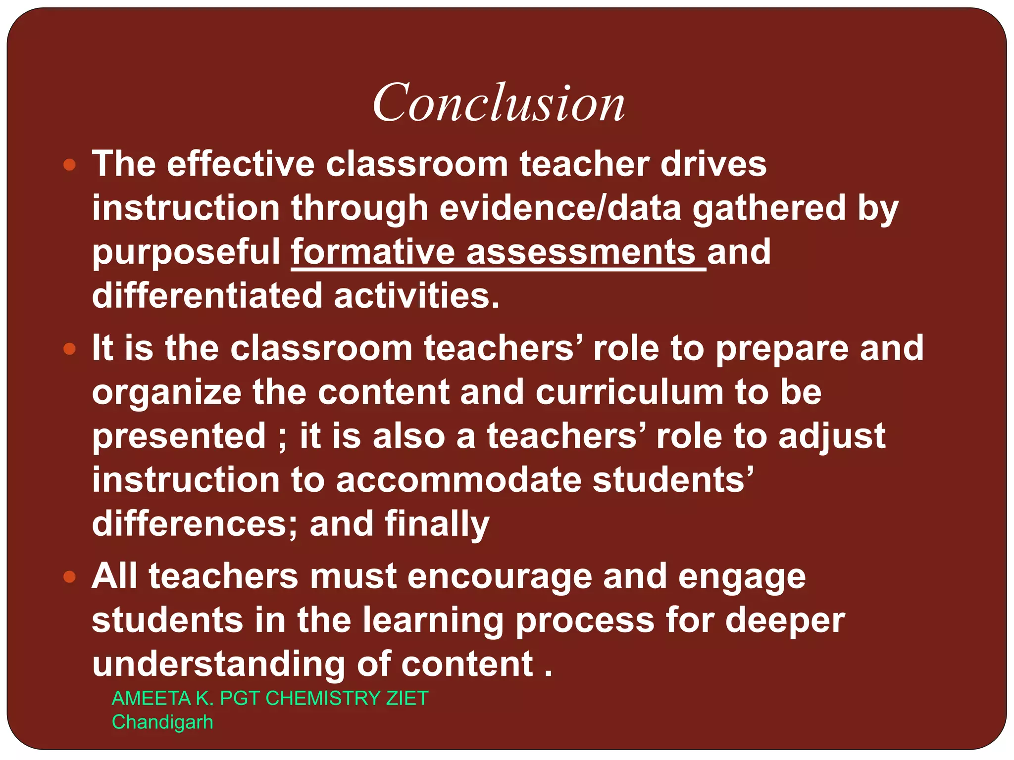 Conclusion
 The effective classroom teacher drives
instruction through evidence/data gathered by
purposeful formative assessments and
differentiated activities.
 It is the classroom teachers’ role to prepare and
organize the content and curriculum to be
presented ; it is also a teachers’ role to adjust
instruction to accommodate students’
differences; and finally
 All teachers must encourage and engage
students in the learning process for deeper
understanding of content .
AMEETA K. PGT CHEMISTRY ZIET
Chandigarh
 