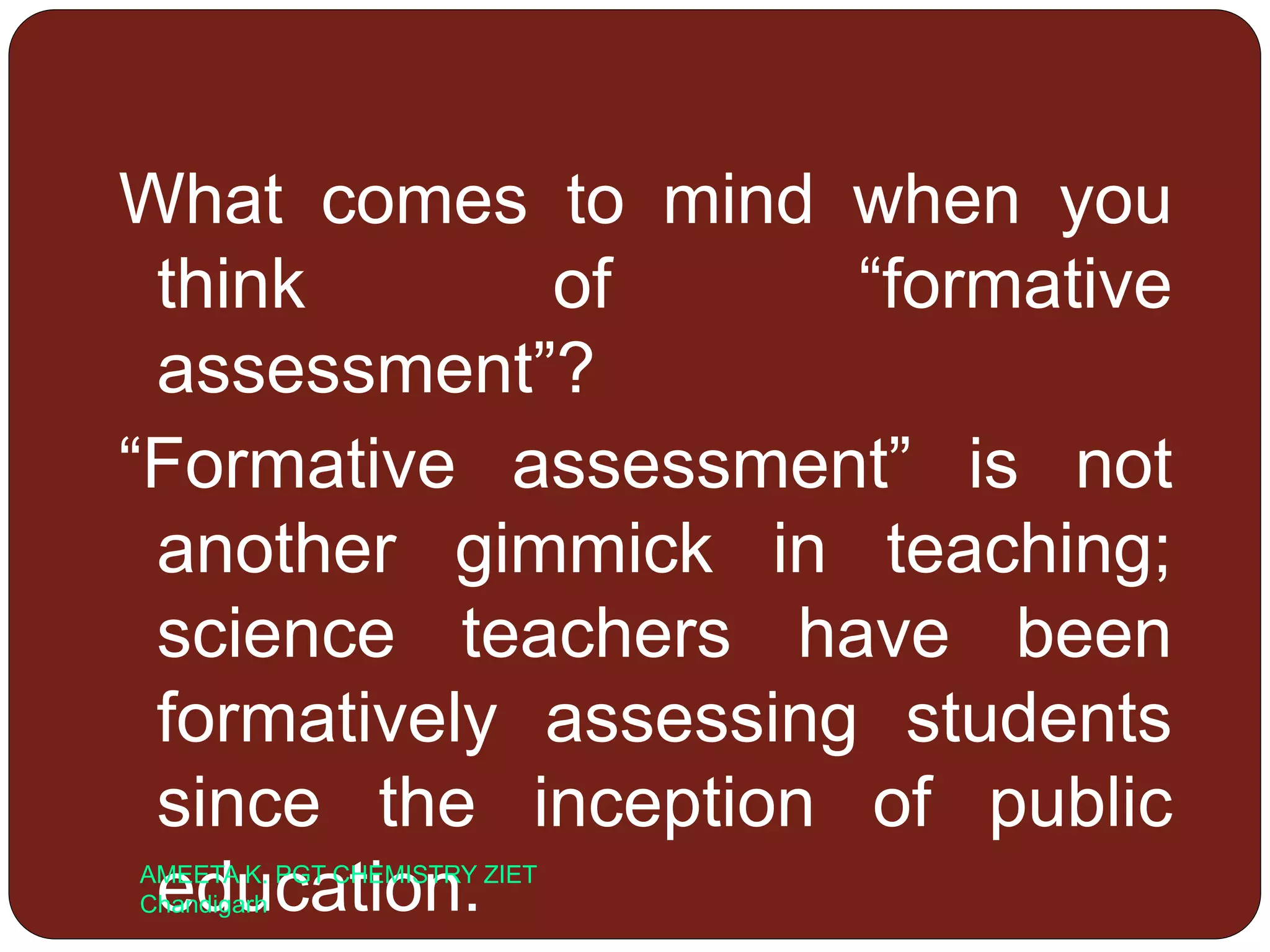 What comes to mind when you
think of “formative
assessment”?
“Formative assessment” is not
another gimmick in teaching;
science teachers have been
formatively assessing students
since the inception of public
education.AMEETA K. PGT CHEMISTRY ZIET
Chandigarh
 