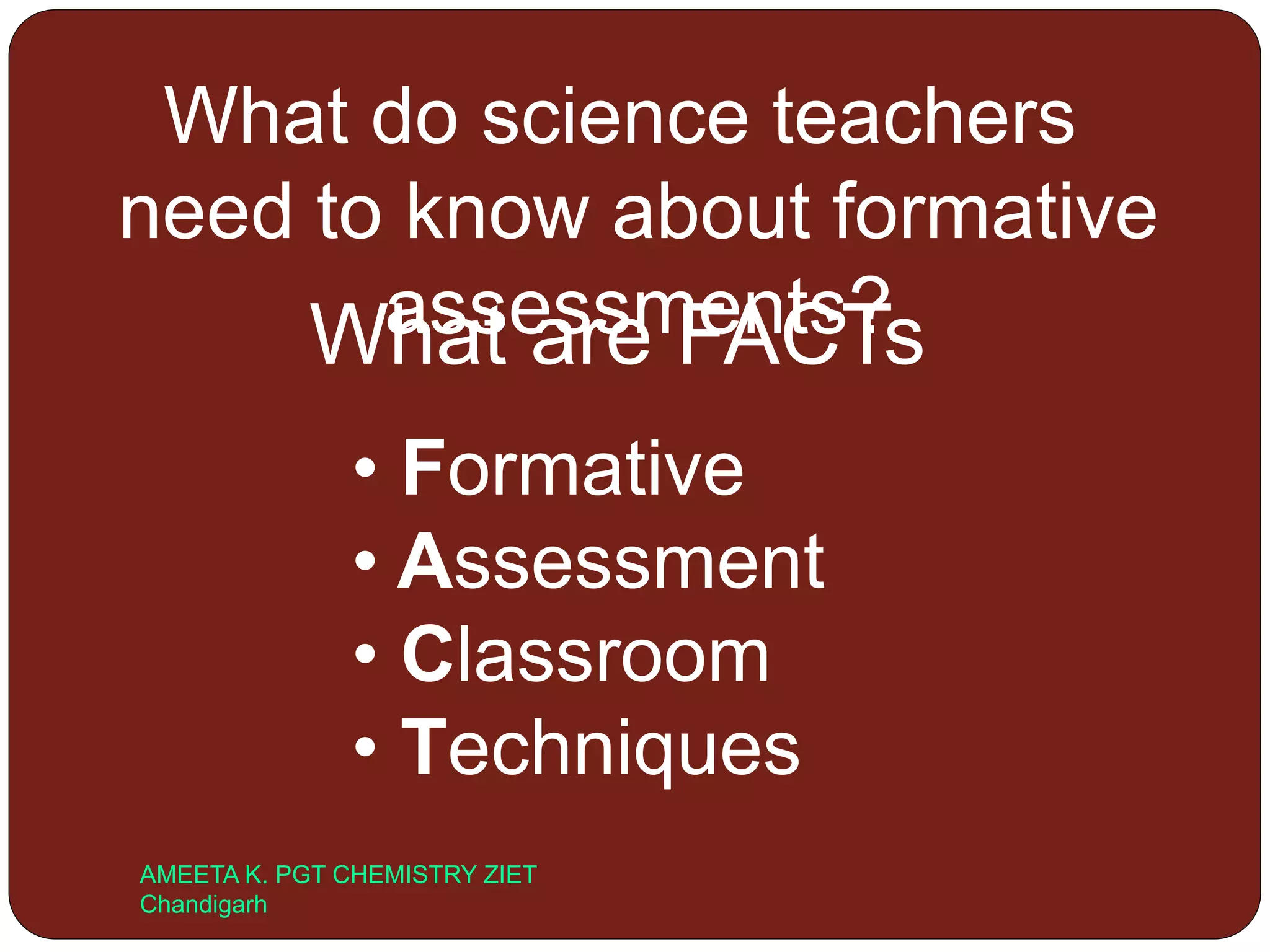 What do science teachers
need to know about formative
assessments?What are FACTs
• Formative
• Assessment
• Classroom
• Techniques
AMEETA K. PGT CHEMISTRY ZIET
Chandigarh
 