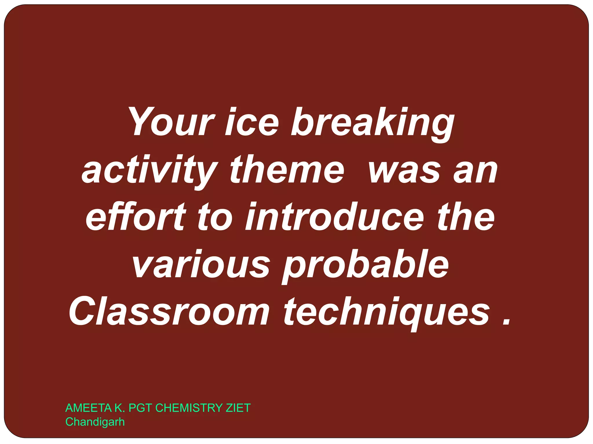 AMEETA K. PGT CHEMISTRY ZIET
Chandigarh
Your ice breaking
activity theme was an
effort to introduce the
various probable
Classroom techniques .
 