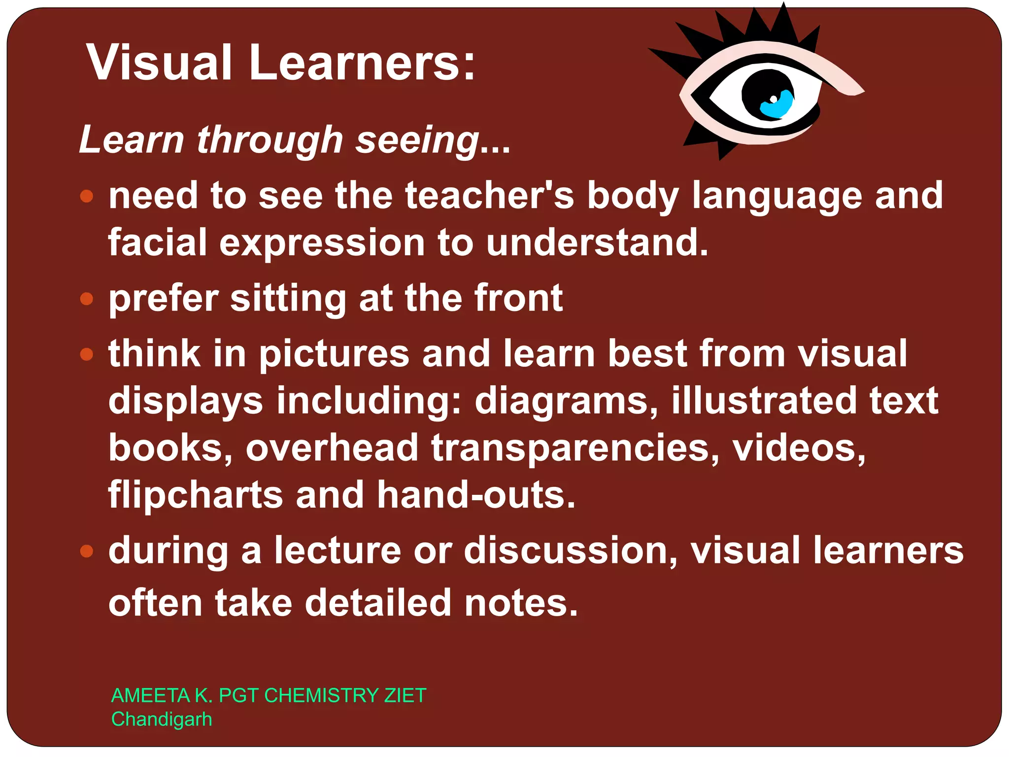 Visual Learners:
Learn through seeing...
 need to see the teacher's body language and
facial expression to understand.
 prefer sitting at the front
 think in pictures and learn best from visual
displays including: diagrams, illustrated text
books, overhead transparencies, videos,
flipcharts and hand-outs.
 during a lecture or discussion, visual learners
often take detailed notes.
AMEETA K. PGT CHEMISTRY ZIET
Chandigarh
 
