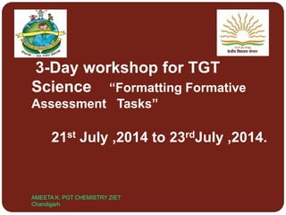 3-Day workshop for TGT
Science “Formatting Formative
Assessment Tasks”
21st July ,2014 to 23rdJuly ,2014.
AMEETA K. PGT CHEMISTRY ZIET
Chandigarh
 
