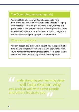The ‘Do-er’ (Accommodating style)
    You are able to take in new information concretely and
    transform it actively. You have the ability to adapt to changing
    circumstances. Your strengths are doing things, carrying out
    plans and tasks and getting involved in new experiences. You’re
    more likely to want to learn and work with others, and you are
    comfortable learning through practical experience.

    Where you get stuck
    You can be seen as ‘pushy’ and impatient. You can spend a lot of
    time making trivial improvements or taking the wrong action.
    Try to win commitment from the rest of the team before taking
    action. And avoid unnecessary conflict and competition.




“         understanding your learning styles
             will help explain why
you work so well with some people



                                            ”
and others frustrate you


8
 