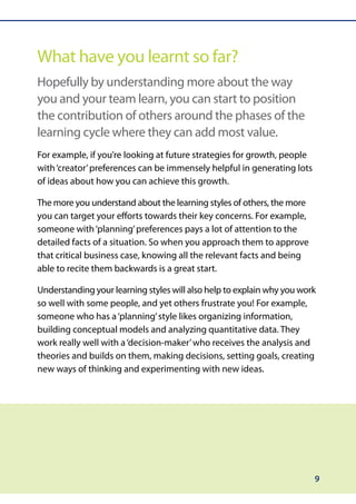 What have you learnt so far?
Hopefully by understanding more about the way
you and your team learn, you can start to position
the contribution of others around the phases of the
learning cycle where they can add most value.
For example, if you’re looking at future strategies for growth, people
with ‘creator’ preferences can be immensely helpful in generating lots
of ideas about how you can achieve this growth.

The more you understand about the learning styles of others, the more
you can target your efforts towards their key concerns. For example,
someone with ‘planning’ preferences pays a lot of attention to the
detailed facts of a situation. So when you approach them to approve
that critical business case, knowing all the relevant facts and being
able to recite them backwards is a great start.

Understanding your learning styles will also help to explain why you work
so well with some people, and yet others frustrate you! For example,
someone who has a ‘planning’ style likes organizing information,
building conceptual models and analyzing quantitative data. They
work really well with a ‘decision-maker’ who receives the analysis and
theories and builds on them, making decisions, setting goals, creating
new ways of thinking and experimenting with new ideas.




                                                                         9
 