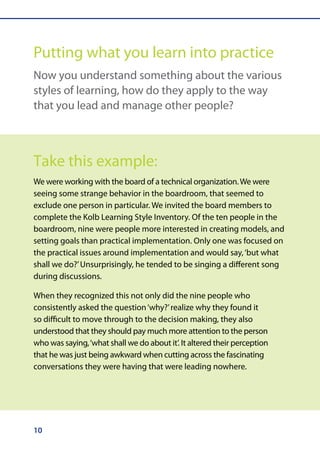 Putting what you learn into practice
Now you understand something about the various
styles of learning, how do they apply to the way
that you lead and manage other people?



Take this example:
We were working with the board of a technical organization. We were
seeing some strange behavior in the boardroom, that seemed to
exclude one person in particular. We invited the board members to
complete the Kolb Learning Style Inventory. Of the ten people in the
boardroom, nine were people more interested in creating models, and
setting goals than practical implementation. Only one was focused on
the practical issues around implementation and would say, ‘but what
shall we do?’ Unsurprisingly, he tended to be singing a different song
during discussions.

When they recognized this not only did the nine people who
consistently asked the question ‘why?’ realize why they found it
so difficult to move through to the decision making, they also
understood that they should pay much more attention to the person
who was saying, ‘what shall we do about it’. It altered their perception
that he was just being awkward when cutting across the fascinating
conversations they were having that were leading nowhere.




10
 