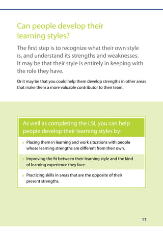 Can people develop their
learning styles?
The first step is to recognize what their own style
is, and understand its strengths and weaknesses.
It may be that their style is entirely in keeping with
the role they have.
Or it may be that you could help them develop strengths in other areas
that make them a more valuable contributor to their team.




   As well as completing the LSI, you can help
   people develop their learning styles by:
    Placing them in learning and work situations with people
  n	
    whose learning strengths are different from their own.

    Improving the fit between their learning style and the kind
  n	
    of learning experience they face.

  n	 racticing skills in areas that are the opposite of their
     P
     present strengths.




                                                                   11
 