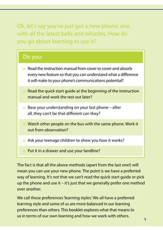 Ok, let’s say you’ve just got a new phone; one
with all the latest bells and whistles. How do
you go about learning to use it?

   Do you:
     Read the instruction manual from cover to cover and absorb
   n	
     every new feature so that you can understand what a difference
     it will make to your phone’s communications potential?

     Read the quick start guide at the beginning of the instruction
   n	
     manual and work the rest out later?

     Base your understanding on your last phone – after
   n	
     all, they can’t be that different can they?

     Watch other people on the bus with the same phone. Work it
   n	
     out from observation?

   n	 your teenage children to show you how it works?
     Ask

   n	 it in a drawer and use your landline?
     Put


The fact is that all the above methods (apart from the last one!) will
mean you can use your new phone. The point is we have a preferred
way of learning. It’s not that we can’t read the quick start guide or pick
up the phone and use it – it’s just that we generally prefer one method
over another.

We call these preferences ‘learning styles’. We all have a preferred
learning style and some of us are more balanced in our learning
preferences than others. This booklet explores what that means to
us in terms of our own learning and how we work with others.
                                                                         1
 