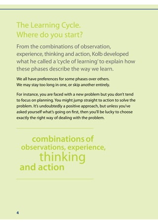 The Learning Cycle.
Where do you start?
From the combinations of observation,
experience, thinking and action, Kolb developed
what he called a ‘cycle of learning’ to explain how
these phases describe the way we learn.
We all have preferences for some phases over others.
We may stay too long in one, or skip another entirely.

For instance, you are faced with a new problem but you don’t tend
to focus on planning. You might jump straight to action to solve the
problem. It’s undoubtedly a positive approach, but unless you’ve
asked yourself what’s going on first, then you’ll be lucky to choose
exactly the right way of dealing with the problem.




        combinations of
    observations, experience,
             thinking
    and action



4
 