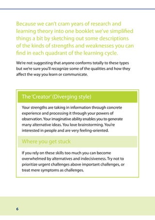 Because we can’t cram years of research and
learning theory into one booklet we’ve simplified
things a bit by sketching out some descriptions
of the kinds of strengths and weaknesses you can
find in each quadrant of the learning cycle.
We’re not suggesting that anyone conforms totally to these types
but we’re sure you’ll recognize some of the qualities and how they
affect the way you learn or communicate.




    The ‘Creator’ (Diverging style)
    Your strengths are taking in information through concrete
    experience and processing it through your powers of
    observation. Your imaginative ability enables you to generate
    many alternative ideas. You love brainstorming. You’re
    interested in people and are very feeling-oriented.

    Where you get stuck
    If you rely on these skills too much you can become
    overwhelmed by alternatives and indecisiveness. Try not to
    prioritize urgent challenges above important challenges, or
    treat mere symptoms as challenges.




6
 
