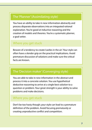 The ‘Planner’ (Assimilating style)
You have an ability to take in new information abstractly and
process disparate observations into an integrated rational
explanation. You’re good at inductive reasoning and the
creation of models and theories. You’re a systematic planner,
a goal setter.

Where you get stuck
Beware of a tendency to create ‘castles in the air’. Your style can
often have a slender grip on the practical implications. Avoid
premature discussion of solutions and make sure the critical
facts are known.



The ‘Decision maker’ (Converging style)
You are able to take in new information in the abstract and
process it into a concrete solution. You use hypothetical
deductive reasoning to arrive at a single best solution to a
question or problem. Your great strength is your ability to solve
problems and make decisions.

Where you get stuck
Don’t be too hasty though; your style can lead to a premature
definition of the problem. Avoid focusing prematurely or
creating unproductive conflict and competition.



                                                                      7
 