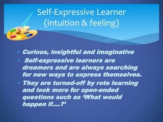  Curious, insightful and imaginative
 Self-expressive learners are
dreamers and are always searching
for new ways to express themselves.
 They are turned-off by rote learning
and look more for open-ended
questions such as ‘What would
happen if….?’
Self-Expressive Learner
(intuition & feeling)
 