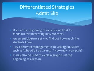  Used at the beginning of a class; excellent for
feedback for presenting new concepts.
 - as an anticipatory set – to find out how much the
students know.
 - as a behavior management tool asking questions
such as ‘what did I do wrong?’ ‘ How may I correct it?’
 It may also be used to explain graphics at the
beginning of a lesson.
Differentiated Strategies
Admit Slip
 