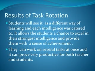 Results of Task Rotation
 Students will see it as a different way of
learning and each intelligence was catered
to. It allows the students a chance to excel in
their strongest intelligence and provide
them with a sense of achievement .
 They can work on several tasks at once and
it can prove very productive for both teacher
and students.
 