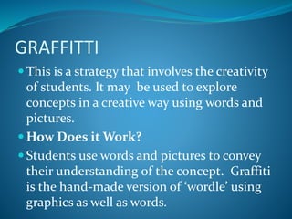 GRAFFITTI
 This is a strategy that involves the creativity
of students. It may be used to explore
concepts in a creative way using words and
pictures.
 How Does it Work?
 Students use words and pictures to convey
their understanding of the concept. Graffiti
is the hand-made version of ‘wordle’ using
graphics as well as words.
 