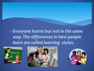 Everyone learns but not in the same
way. The differences in how people
learn are called learning styles.
 