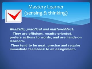 Realistic, practical and matter-of-fact.
They are efficient, results-oriented,
prefers actions to words, and are hands-on
learners.
They tend to be neat, precise and require
immediate feed-back to an assignment.
Mastery Learner
(sensing & thinking)
 