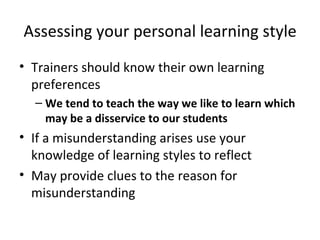 Assessing your personal learning style Trainers should know their own learning preferences We tend to teach the way we like to learn which may be a disservice to our students If a misunderstanding arises use your knowledge of learning styles to reflect  May provide clues to the reason for misunderstanding 