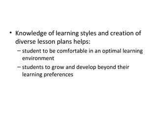 Knowledge of learning styles and creation of diverse lesson plans helps: student to be comfortable in an optimal learning environment students to grow and develop beyond their learning preferences 