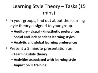 Learning Style Theory – Tasks (15 mins) In your groups, find out about the learning style theory assigned to your group Auditory - visual - kinesthetic preferences Social and independent learning styles Analytic and global learning preferences Present a 5 minute presentation on: Learning style theory Activities associated with learning style Impact on IL training 