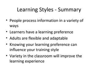 Learning Styles - Summary People process information in a variety of ways Learners have a learning preference Adults are flexible and adaptable Knowing your learning preference can influence your training style Variety in the classroom will improve the learning experience 