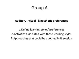 Group A Auditory - visual - kinesthetic preferences Define learning style / preferences Activities associated with these learning styles Approaches that could be adopted in IL session 