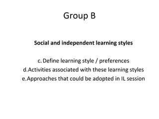 Group B Social and independent learning styles Define learning style / preferences Activities associated with these learning styles Approaches that could be adopted in IL session 