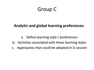 Group C Analytic and global learning preferences Define learning style / preferences Activities associated with these learning styles Approaches that could be adopted in IL session 