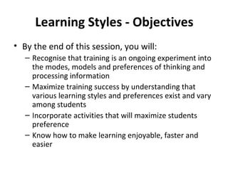 Learning Styles - Objectives By the end of this session, you will: Recognise that training is an ongoing experiment into the modes, models and preferences of thinking and processing information Maximize training success by understanding that various learning styles and preferences exist and vary among students Incorporate activities that will maximize students preference Know how to make learning enjoyable, faster and easier 