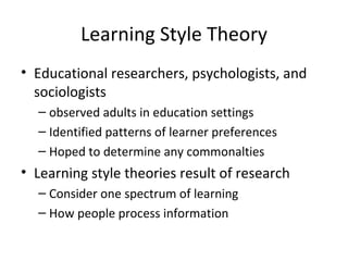Learning Style Theory Educational researchers, psychologists, and sociologists  observed adults in education settings  Identified patterns of learner preferences  Hoped to determine any commonalties Learning style theories result of research Consider one spectrum of learning How people process information 
