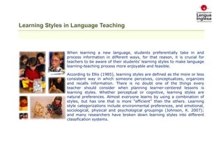 Learning Styles in Language Teaching

When learning a new language, students preferentially take in and
process information in different ways, for that reason, it is crucial for
teachers to be aware of their students’ learning styles to make language
learning-teaching process more enjoyable and feasible.
According to Ellis (1985), learning styles are defined as the more or less
consistent way in which someone perceives, conceptualizes, organizes
and recalls information. There is no doubt one of the things every
teacher should consider when planning learner-centered lessons is
learning styles. Whether perceptual or cognitive, learning styles are
natural preferences. Almost everyone learns by using a combination of
styles, but has one that is more “efficient” than the others. Learning
style categorizations include environmental preferences, and emotional,
sociological, physical and psychological groupings (Johnson, K. 2007);
and many researchers have broken down learning styles into different
classification systems.

 