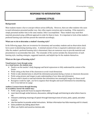 RTI Learning Styles Inventories
1
L.S.1
Background:
Most students master a fact or concept without serious difficulty. However, there are other students who seem
to need information presented another way- they often require correction and re-teaching. If the material is
simply presented another time in the same manner, little is accomplished. These students may need their
materials presented using a different approach in order for them to learn. It is important to look at that student’s
preferred learning style and then present the materials accordingly.
What can we do to determine a student’s learning style?
In the following pages, there are inventories for elementary and secondary students and an observation check
list to assist in determining learning styles. A minimal amount of time is required to administer and to score.
After the student’s preferred learning style is determined, there are numerous ways to provide materials and
presentations to accommodate that style. The remainder of this section includes the characteristics of each
learning style, teaching strategies, suggested materials, and helpful tips for the students themselves.
What are the types of learning styles?
Visual learners- learn through seeing
As a visual learner, the students may:
 Need to see the teacher’s body language and facial expressions to fully understand the content of the
lesson
 Prefer sitting at the front of the classroom to avoid visual distractions
 Prefer to take detailed notes to absorb the information presented during a lecture or classroom discussion
 Prefer using pictures and images to gain understanding of new ideas and information
 Process what is heard or read and translate that information into meaningful images for future recall
 Recognize words by sight , use list to organize their thoughts and recall information be remembering
how it was laid out on a page
Auditory Learners-learns through listening
As an auditory learner the student may:
 Prefer using sound and music to acquire information
 Learn best through verbal lectures, discussions, talking through and listening to what others have to
say
 Interpret underlying meanings of speech through listening to tone of voice, pitch, speed, and other
nuances
 Like the teacher to provide verbal instructions. Written information has little meaning until it is heard.
 Solve problems by talking about them
 Often use rhythm and sound as memory aids
RESPONSE TO INTERVENTION
LEARNING STYLES
 