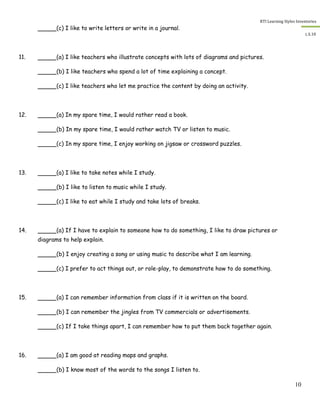 RTI Learning Styles Inventories
10
L.S.10
(c) I like to write letters or write in a journal.
11. (a) I like teachers who illustrate concepts with lots of diagrams and pictures.
(b) I like teachers who spend a lot of time explaining a concept.
(c) I like teachers who let me practice the content by doing an activity.
12. (a) In my spare time, I would rather read a book.
(b) In my spare time, I would rather watch TV or listen to music.
(c) In my spare time, I enjoy working on jigsaw or crossword puzzles.
13. (a) I like to take notes while I study.
(b) I like to listen to music while I study.
(c) I like to eat while I study and take lots of breaks.
14. (a) If I have to explain to someone how to do something, I like to draw pictures or
diagrams to help explain.
(b) I enjoy creating a song or using music to describe what I am learning.
(c) I prefer to act things out, or role-play, to demonstrate how to do something.
15. (a) I can remember information from class if it is written on the board.
(b) I can remember the jingles from TV commercials or advertisements.
(c) If I take things apart, I can remember how to put them back together again.
16. (a) I am good at reading maps and graphs.
(b) I know most of the words to the songs I listen to.
 