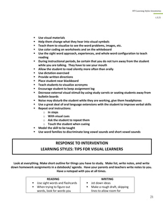 RTI Learning Styles Inventories
21
L.S.21
 Use visual materials
 Help them change what they hear into visual symbols
 Teach them to visualize to see the word problems, images, etc.
 Use color coding on worksheets and on the whiteboard
 Use the sight word approach, experiences, and whole word configuration to teach
reading
 During instructional periods, be certain that you do not turn away from the student
while you are talking. They have to see your mouth
 Allow the student to read silently more often than orally
 Use dictation exercised
 Provide written directions
 Place student near blackboard
 Teach students to visualize acronyms
 Encourage student to keep assignment log
 Decrease external visual stimuli by using study carrels or seating students away from
bulletin boards
 Noise may disturb the student while they are working, give them headphones
 Use a great deal of oral language extensions with the student to improve verbal skills
 Repeat oral instructions:
o In steps
o With visual cues
o Ask the student to repeat them
o Touch the student when cueing
 Model the skill to be taught
 Use word families to discriminate long vowel sounds and short vowel sounds
Look at everything. Make short outline for things you have to study. Make list, write notes, amd write
down homework assignments in a datebook/ agenda. Have your parents and teachers write notes to you.
Have a notepad with you at all times.
READING
 Use sight words and flashcards
 When trying to figure out
words, look for words you
WRITING
 Jot down ideas
 Make a rough draft, skipping
lines to allow room for
RESPONSE TO INTERVENTION
LEARNING STYLES: TIPS FOR VISUAL LEARNERS
 