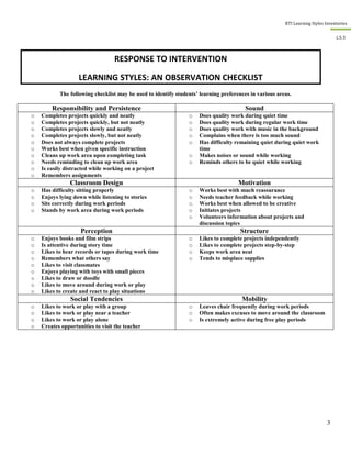 RTI Learning Styles Inventories
3
L.S.3
The following checklist may be used to identify students’ learning preferences in various areas.
Responsibility and Persistence Sound
o Completes projects quickly and neatly
o Completes projects quickly, but not neatly
o Completes projects slowly and neatly
o Completes projects slowly, but not neatly
o Does not always complete projects
o Works best when given specific instruction
o Cleans up work area upon completing task
o Needs reminding to clean up work area
o Is easily distracted while working on a project
o Remembers assignments
o Does quality work during quiet time
o Does quality work during regular work time
o Does quality work with music in the background
o Complains when there is too much sound
o Has difficulty remaining quiet during quiet work
time
o Makes noises or sound while working
o Reminds others to be quiet while working
Classroom Design Motivation
o Has difficulty sitting properly
o Enjoys lying down while listening to stories
o Sits correctly during work periods
o Stands by work area during work periods
o Works best with much reassurance
o Needs teacher feedback while working
o Works best when allowed to be creative
o Initiates projects
o Volunteers information about projects and
discussion topics
Perception Structure
o Enjoys books and film strips
o Is attentive during story time
o Likes to hear records or tapes during work time
o Remembers what others say
o Likes to visit classmates
o Enjoys playing with toys with small pieces
o Likes to draw or doodle
o Likes to move around during work or play
o Likes to create and react to play situations
o Likes to complete projects independently
o Likes to complete projects step-by-step
o Keeps work area neat
o Tends to misplace supplies
Social Tendencies Mobility
o Likes to work or play with a group
o Likes to work or play near a teacher
o Likes to work or play alone
o Creates opportunities to visit the teacher
o Leaves chair frequently during work periods
o Often makes excuses to move around the classroom
o Is extremely active during free play periods
RESPONSE TO INTERVENTION
LEARNING STYLES: AN OBSERVATION CHECKLIST
 