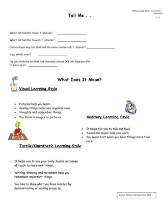 RTI Learning Styles Inventories
7
L.S.7
Tell Me . . .
Which list had the most () checks?
Which list had the fewest () checks?
Did you have any lists that had the same number of () checks?
If so, which ones?
Do you think the list that had the most checks () tells how you like
to learn best?
What Does It Mean?
Visual Learning Style
 Pictures help you learn.
 Seeing things helps you organize your
 thoughts and remember things.
 You think in images or pictures. Auditory Learning Style
 It helps for you to talk out loud.
 Sound and music help you learn.
 You learn best when you hear things more than
once.
Tactile/Kinesthetic Learning Style
o It helps you to use your body, hands and sense
of touch to learn new things.
o Writing, drawing and movement help you
remember important things.
o You like to show what you have learned by
demonstrating or making projects.
Source: Stetson and Associates, 2004
 