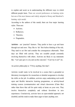 to explain and assist us in understanding the different ways in which
different people learn. There are several preferences on learning styles
but one of the most famous and widely adopted is Honey and Mumford’s
learning style model.
According to the authors of this model, there are four major learning
styles. These are:
 Activists;
 Reflectors;
 Theorists;
 Pragmatists.
Activists - are ‘practical’ learners. They prefer to have a go and learn
through test and error. They like to ‘do’ first before thinking of the risk.
They tend to act first and consider the consequences afterwards. Their
days are filled with activity. They are sociable people constantly
involving themselves with others. Activists are likely to say statements
like: “Let’s just give it a try and see the outcome”, “Can I try it out?” etc.
An activist philosophy is: "I’ll try anything first time".
Activists would wants to be involved in a course that is grounded on
laboratory investigation for researchers or detailed assignment to develop
the skills on the job. In addition, activists enjoy undertaking real-world
open and flexible interactive learning programmes, or activity-based
training courses (communication and virtual classrooms (Chats like)
rather than those that call for quiet study at home on your own. They
involve themselves completely and without favoritism in new
experiences. Conclusively, activists have an open-minded approach, not
doubtful, and this tends to make them eager to learn anything new.
 