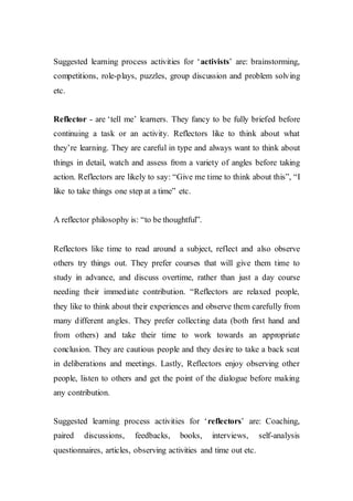 Suggested learning process activities for ‘activists’ are: brainstorming,
competitions, role-plays, puzzles, group discussion and problem solving
etc.
Reflector - are ‘tell me’ learners. They fancy to be fully briefed before
continuing a task or an activity. Reflectors like to think about what
they’re learning. They are careful in type and always want to think about
things in detail, watch and assess from a variety of angles before taking
action. Reflectors are likely to say: “Give me time to think about this”, “I
like to take things one step at a time” etc.
A reflector philosophy is: “to be thoughtful”.
Reflectors like time to read around a subject, reflect and also observe
others try things out. They prefer courses that will give them time to
study in advance, and discuss overtime, rather than just a day course
needing their immediate contribution. “Reflectors are relaxed people,
they like to think about their experiences and observe them carefully from
many different angles. They prefer collecting data (both first hand and
from others) and take their time to work towards an appropriate
conclusion. They are cautious people and they desire to take a back seat
in deliberations and meetings. Lastly, Reflectors enjoy observing other
people, listen to others and get the point of the dialogue before making
any contribution.
Suggested learning process activities for ‘reflectors’ are: Coaching,
paired discussions, feedbacks, books, interviews, self-analysis
questionnaires, articles, observing activities and time out etc.
 