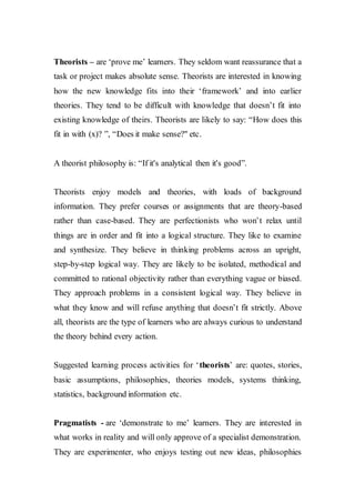 Theorists – are ‘prove me’ learners. They seldom want reassurance that a
task or project makes absolute sense. Theorists are interested in knowing
how the new knowledge fits into their ‘framework’ and into earlier
theories. They tend to be difficult with knowledge that doesn’t fit into
existing knowledge of theirs. Theorists are likely to say: “How does this
fit in with (x)? ”, “Does it make sense?" etc.
A theorist philosophy is: “If it's analytical then it's good”.
Theorists enjoy models and theories, with loads of background
information. They prefer courses or assignments that are theory-based
rather than case-based. They are perfectionists who won’t relax until
things are in order and fit into a logical structure. They like to examine
and synthesize. They believe in thinking problems across an upright,
step-by-step logical way. They are likely to be isolated, methodical and
committed to rational objectivity rather than everything vague or biased.
They approach problems in a consistent logical way. They believe in
what they know and will refuse anything that doesn’t fit strictly. Above
all, theorists are the type of learners who are always curious to understand
the theory behind every action.
Suggested learning process activities for ‘theorists’ are: quotes, stories,
basic assumptions, philosophies, theories models, systems thinking,
statistics, background information etc.
Pragmatists - are ‘demonstrate to me’ learners. They are interested in
what works in reality and will only approve of a specialist demonstration.
They are experimenter, who enjoys testing out new ideas, philosophies
 
