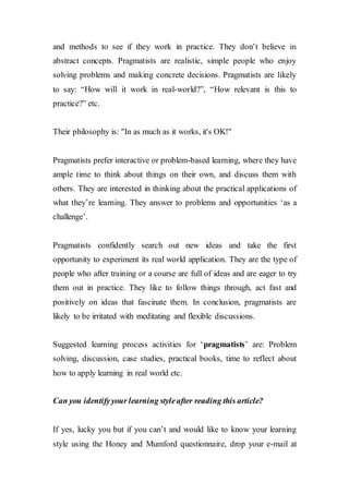 and methods to see if they work in practice. They don’t believe in
abstract concepts. Pragmatists are realistic, simple people who enjoy
solving problems and making concrete decisions. Pragmatists are likely
to say: “How will it work in real-world?”, “How relevant is this to
practice?” etc.
Their philosophy is: "In as much as it works, it's OK!"
Pragmatists prefer interactive or problem-based learning, where they have
ample time to think about things on their own, and discuss them with
others. They are interested in thinking about the practical applications of
what they’re learning. They answer to problems and opportunities ‘as a
challenge’.
Pragmatists confidently search out new ideas and take the first
opportunity to experiment its real world application. They are the type of
people who after training or a course are full of ideas and are eager to try
them out in practice. They like to follow things through, act fast and
positively on ideas that fascinate them. In conclusion, pragmatists are
likely to be irritated with meditating and flexible discussions.
Suggested learning process activities for ‘pragmatists’ are: Problem
solving, discussion, case studies, practical books, time to reflect about
how to apply learning in real world etc.
Can you identifyyour learning styleafter reading this article?
If yes, lucky you but if you can’t and would like to know your learning
style using the Honey and Mumford questionnaire, drop your e-mail at
 