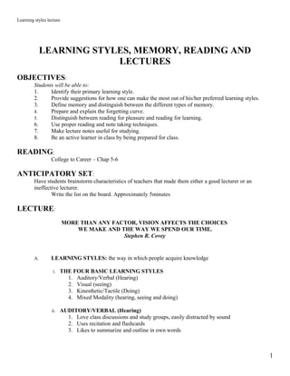 Learning styles lecture




              LEARNING STYLES, MEMORY, READING AND
                           LECTURES
OBJECTIVES:
         Students will be able to:
         1.     Identify their primary learning style.
         2.     Provide suggestions for how one can make the most out of his/her preferred learning styles.
         3.     Define memory and distinguish between the different types of memory.
         4.     Prepare and explain the forgetting curve.
         5.     Distinguish between reading for pleasure and reading for learning.
         6.     Use proper reading and note taking techniques.
         7.     Make lecture notes useful for studying.
         8.     Be an active learner in class by being prepared for class.

READING:
                  College to Career – Chap 5-6

ANTICIPATORY SET:
         Have students brainstorm characteristics of teachers that made them either a good lecturer or an
         ineffective lecturer.
                 Write the list on the board. Approximately 5minutes

LECTURE:
                          MORE THAN ANY FACTOR, VISION AFFECTS THE CHOICES
                              WE MAKE AND THE WAY WE SPEND OUR TIME.
                                           Stephen R. Covey


         A.       LEARNING STYLES: the way in which people acquire knowledge

                   i. THE FOUR BASIC LEARNING STYLES
                            1.   Auditory/Verbal (Hearing)
                            2.   Visual (seeing)
                            3.   Kinesthetic/Tactile (Doing)
                            4.   Mixed Modality (hearing, seeing and doing)

                  ii. AUDITORY/VERBAL (Hearing)
                            1. Love class discussions and study groups, easily distracted by sound
                            2. Uses recitation and flashcards
                            3. Likes to summarize and outline in own words



                                                                                                              1
 
