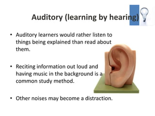 Auditory (learning by hearing)
• Auditory learners would rather listen to
  things being explained than read about
  them.

• Reciting information out loud and
  having music in the background is a
  common study method.

• Other noises may become a distraction.
 