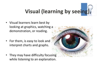 Visual (learning by seeing)
• Visual learners learn best by
  looking at graphics, watching a
  demonstration, or reading.

• For them, is easy to look and
  interpret charts and graphs.

• They may have difficulty focusing
  while listening to an explanation.
 