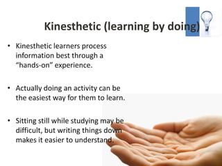 Kinesthetic (learning by doing)
• Kinesthetic learners process
  information best through a
  “hands-on” experience.

• Actually doing an activity can be
  the easiest way for them to learn.

• Sitting still while studying may be
  difficult, but writing things down
  makes it easier to understand.
 