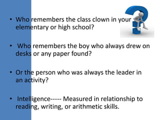 • Who remembers the class clown in your
  elementary or high school?

• Who remembers the boy who always drew on
  desks or any paper found?

• Or the person who was always the leader in
  an activity?

• Intelligence----- Measured in relationship to
  reading, writing, or arithmetic skills.
 