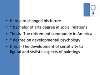 •   Hardvard changed his future
•   * bachelor of arts degree in social relations
•   Thesis- The retirement community in America
•   * degree on developmental psychology
•   thesis- The development of sensitivity to
    figural and stylistic aspects of paintings
 